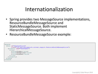 Internationalization
• Spring provides two MessageSource implementations,
ResourceBundleMessageSource and
StaticMessageSource. Both implement
HierarchicalMessageSource.
• ResourceBundleMessageSource example:

Copyright(c) Oded Nissan 2010

 