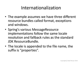 Internationalization
• The example assumes we have three different
resource bundles called format, exceptions
and windows.
• Spring's various MessageResource
implementations follow the same locale
resolution and fallback rules as the standard
JDK ResourceBundle.
• The locale is appended to the file name, the
suffix is “properties”.
Copyright(c) Oded Nissan 2010

 