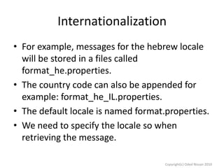 Internationalization
• For example, messages for the hebrew locale
will be stored in a files called
format_he.properties.
• The country code can also be appended for
example: format_he_IL.properties.
• The default locale is named format.properties.
• We need to specify the locale so when
retrieving the message.
Copyright(c) Oded Nissan 2010

 