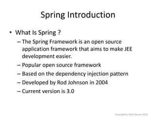 Spring Introduction
• What Is Spring ?
– The Spring Framework is an open source
application framework that aims to make JEE
development easier.
– Popular open source framework
– Based on the dependency injection pattern
– Developed by Rod Johnson in 2004
– Current version is 3.0

Copyright(c) Oded Nissan 2010

 