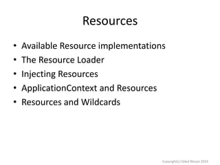 Resources
•
•
•
•
•

Available Resource implementations
The Resource Loader
Injecting Resources
ApplicationContext and Resources
Resources and Wildcards

Copyright(c) Oded Nissan 2010

 