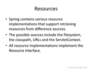 Resources
• Spring contains various resource
implementations that support retrieving
resources from difference sources.
• The possible sources include the filesystem,
the classpath, URLs and the ServletContext.
• All resource implementations implement the
Resource interface.

Copyright(c) Oded Nissan 2010

 