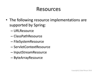 Resources
• The following resource implementations are
supported by Spring:
– URLResource
– ClassPathResource
– FileSystemResource
– ServletContextResource
– InputStreamResource
– ByteArrayResource

Copyright(c) Oded Nissan 2010

 