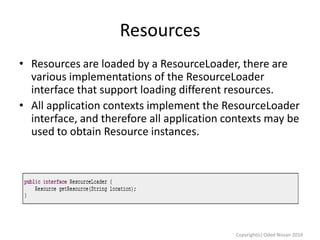 Resources
• Resources are loaded by a ResourceLoader, there are
various implementations of the ResourceLoader
interface that support loading different resources.
• All application contexts implement the ResourceLoader
interface, and therefore all application contexts may be
used to obtain Resource instances.

Copyright(c) Oded Nissan 2010

 