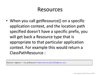 Resources
• When you call getResource() on a specific
application context, and the location path
specified doesn't have a specific prefix, you
will get back a Resource type that is
appropriate to that particular application
context. For example this would return a
ClassPathResource :

Copyright(c) Oded Nissan 2010

 