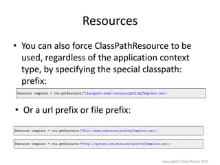 Resources
• You can also force ClassPathResource to be
used, regardless of the application context
type, by specifying the special classpath:
prefix:
• Or a url prefix or file prefix:

Copyright(c) Oded Nissan 2010

 