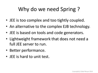 Why do we need Spring ?
•
•
•
•

JEE is too complex and too tightly coupled.
An alternative to the complex EJB technology.
JEE is based on tools and code generators.
Lightweight framework that does not need a
full JEE server to run.
• Better performance.
• JEE is hard to unit test.

Copyright(c) Oded Nissan 2010

 