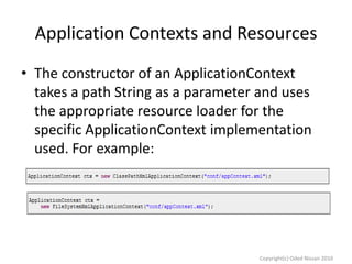 Application Contexts and Resources
• The constructor of an ApplicationContext
takes a path String as a parameter and uses
the appropriate resource loader for the
specific ApplicationContext implementation
used. For example:

Copyright(c) Oded Nissan 2010

 