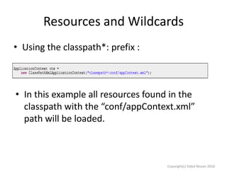 Resources and Wildcards
• Using the classpath*: prefix :

• In this example all resources found in the
classpath with the “conf/appContext.xml”
path will be loaded.

Copyright(c) Oded Nissan 2010

 