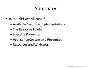 Summary
• What did we discuss ?
– Available Resource implementations
– The Resource Loader
– Injecting Resources
– ApplicationContext and Resources
– Resources and Wildcards

Copyright(c) Oded Nissan 2010

 