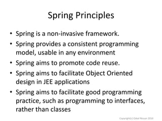 Spring Principles
• Spring is a non-invasive framework.
• Spring provides a consistent programming
model, usable in any environment
• Spring aims to promote code reuse.
• Spring aims to facilitate Object Oriented
design in JEE applications
• Spring aims to facilitate good programming
practice, such as programming to interfaces,
rather than classes
Copyright(c) Oded Nissan 2010

 