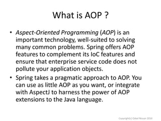 What is AOP ?
• Aspect-Oriented Programming (AOP) is an
important technology, well-suited to solving
many common problems. Spring offers AOP
features to complement its IoC features and
ensure that enterprise service code does not
pollute your application objects.
• Spring takes a pragmatic approach to AOP. You
can use as little AOP as you want, or integrate
with AspectJ to harness the power of AOP
extensions to the Java language.
Copyright(c) Oded Nissan 2010

 