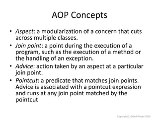 AOP Concepts
• Aspect: a modularization of a concern that cuts
across multiple classes.
• Join point: a point during the execution of a
program, such as the execution of a method or
the handling of an exception.
• Advice: action taken by an aspect at a particular
join point.
• Pointcut: a predicate that matches join points.
Advice is associated with a pointcut expression
and runs at any join point matched by the
pointcut
Copyright(c) Oded Nissan 2010

 