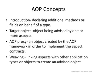 AOP Concepts
• Introduction- declaring additional methods or
fields on behalf of a type.
• Target object- object being advised by one or
more aspects.
• AOP proxy- an object created by the AOP
framework in order to implement the aspect
contracts.
• Weaving - linking aspects with other application
types or objects to create an advised object.
Copyright(c) Oded Nissan 2010

 