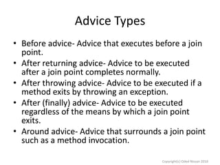 Advice Types
• Before advice- Advice that executes before a join
point.
• After returning advice- Advice to be executed
after a join point completes normally.
• After throwing advice- Advice to be executed if a
method exits by throwing an exception.
• After (finally) advice- Advice to be executed
regardless of the means by which a join point
exits.
• Around advice- Advice that surrounds a join point
such as a method invocation.
Copyright(c) Oded Nissan 2010

 