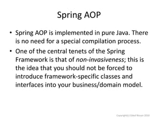 Spring AOP
• Spring AOP is implemented in pure Java. There
is no need for a special compilation process.
• One of the central tenets of the Spring
Framework is that of non-invasiveness; this is
the idea that you should not be forced to
introduce framework-specific classes and
interfaces into your business/domain model.

Copyright(c) Oded Nissan 2010

 