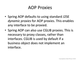 AOP Proxies
• Spring AOP defaults to using standard J2SE
dynamic proxies for AOP proxies. This enables
any interface to be proxied.
• Spring AOP can also use CGLIB proxies. This is
necessary to proxy classes, rather than
interfaces. CGLIB is used by default if a
business object does not implement an
interface.
Copyright(c) Oded Nissan 2010

 