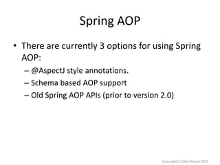 Spring AOP
• There are currently 3 options for using Spring
AOP:
– @AspectJ style annotations.
– Schema based AOP support
– Old Spring AOP APIs (prior to version 2.0)

Copyright(c) Oded Nissan 2010

 