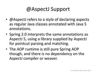 @AspectJ Support
• @AspectJ refers to a style of declaring aspects
as regular Java classes annotated with Java 5
annotations.
• Spring 2.0 interprets the same annotations as
AspectJ 5, using a library supplied by AspectJ
for pointcut parsing and matching.
• The AOP runtime is still pure Spring AOP
though, and there is no dependency on the
AspectJ compiler or weaver.
Copyright(c) Oded Nissan 2010

 