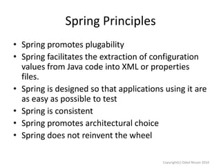 Spring Principles
• Spring promotes plugability
• Spring facilitates the extraction of configuration
values from Java code into XML or properties
files.
• Spring is designed so that applications using it are
as easy as possible to test
• Spring is consistent
• Spring promotes architectural choice
• Spring does not reinvent the wheel
Copyright(c) Oded Nissan 2010

 