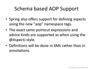 Schema based AOP Support
• Spring also offers support for defining aspects
using the new "aop" namespace tags.
• The exact same pointcut expressions and
advice kinds are supported as when using the
@AspectJ style.
• Definitions will be done in XML rather than in
annotations.

Copyright(c) Oded Nissan 2010

 