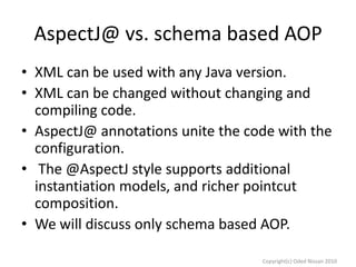 AspectJ@ vs. schema based AOP
• XML can be used with any Java version.
• XML can be changed without changing and
compiling code.
• AspectJ@ annotations unite the code with the
configuration.
• The @AspectJ style supports additional
instantiation models, and richer pointcut
composition.
• We will discuss only schema based AOP.
Copyright(c) Oded Nissan 2010

 