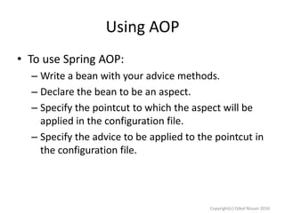 Using AOP
• To use Spring AOP:
– Write a bean with your advice methods.
– Declare the bean to be an aspect.
– Specify the pointcut to which the aspect will be
applied in the configuration file.
– Specify the advice to be applied to the pointcut in
the configuration file.

Copyright(c) Oded Nissan 2010

 
