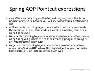 Spring AOP Pointcut expressions
• execution - for matching method execution join points, this is the
primary pointcut designator you will use when working with Spring
AOP
• within - limits matching to join points within certain types (simply
the execution of a method declared within a matching type when
using Spring AOP)
• this - limits matching to join points (the execution of methods when
using Spring AOP) where the bean reference (Spring AOP proxy) is
an instance of the given type
• target - limits matching to join points (the execution of methods
when using Spring AOP) where the target object (application object
being proxied) is an instance of the given type

Copyright(c) Oded Nissan 2010

 