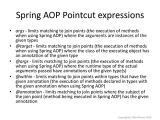 Spring AOP Pointcut expressions
• args - limits matching to join points (the execution of methods
when using Spring AOP) where the arguments are instances of the
given types
• @target - limits matching to join points (the execution of methods
when using Spring AOP) where the class of the executing object has
an annotation of the given type
• @args - limits matching to join points (the execution of methods
when using Spring AOP) where the runtime type of the actual
arguments passed have annotations of the given type(s)
• @within - limits matching to join points within types that have the
given annotation (the execution of methods declared in types with
the given annotation when using Spring AOP)
• @annotation - limits matching to join points where the subject of
the join point (method being executed in Spring AOP) has the given
annotation

Copyright(c) Oded Nissan 2010

 