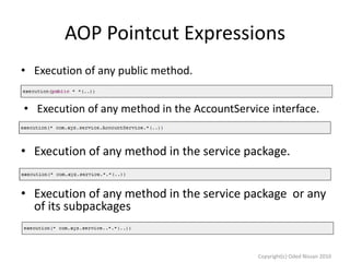 AOP Pointcut Expressions
• Execution of any public method.
• Execution of any method in the AccountService interface.

• Execution of any method in the service package.
• Execution of any method in the service package or any
of its subpackages

Copyright(c) Oded Nissan 2010

 