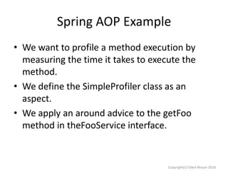 Spring AOP Example
• We want to profile a method execution by
measuring the time it takes to execute the
method.
• We define the SimpleProfiler class as an
aspect.
• We apply an around advice to the getFoo
method in theFooService interface.

Copyright(c) Oded Nissan 2010

 