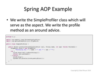 Spring AOP Example
• We write the SimpleProfiler class which will
serve as the aspect. We write the profile
method as an around advice.

Copyright(c) Oded Nissan 2010

 