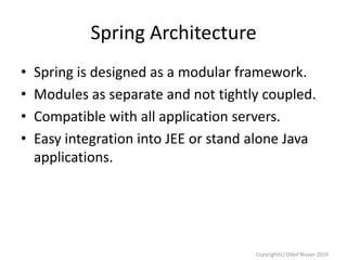 Spring Architecture
•
•
•
•

Spring is designed as a modular framework.
Modules as separate and not tightly coupled.
Compatible with all application servers.
Easy integration into JEE or stand alone Java
applications.

Copyright(c) Oded Nissan 2010

 