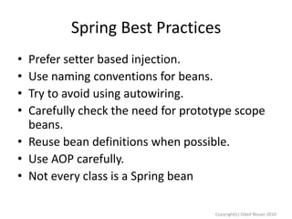 Spring Best Practices
•
•
•
•

Prefer setter based injection.
Use naming conventions for beans.
Try to avoid using autowiring.
Carefully check the need for prototype scope
beans.
• Reuse bean definitions when possible.
• Use AOP carefully.
• Not every class is a Spring bean
Copyright(c) Oded Nissan 2010

 