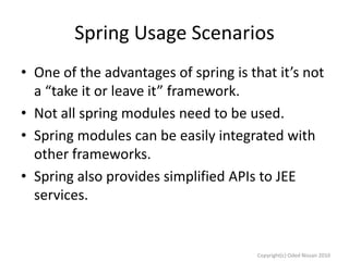 Spring Usage Scenarios
• One of the advantages of spring is that it’s not
a “take it or leave it” framework.
• Not all spring modules need to be used.
• Spring modules can be easily integrated with
other frameworks.
• Spring also provides simplified APIs to JEE
services.

Copyright(c) Oded Nissan 2010

 