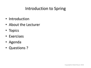 Introduction to Spring
•
•
•
•
•
•

Introduction
About the Lecturer
Topics
Exercises
Agenda
Questions ?

Copyright(c) Oded Nissan 2010

 