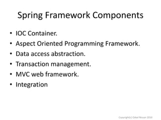 Spring Framework Components
•
•
•
•
•
•

IOC Container.
Aspect Oriented Programming Framework.
Data access abstraction.
Transaction management.
MVC web framework.
Integration

Copyright(c) Oded Nissan 2010

 