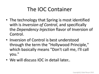 The IOC Container
• The technology that Spring is most identified
with is Inversion of Control, and specifically
the Dependency Injection flavor of Inversion of
Control.
• Inversion of Control is best understood
through the term the "Hollywood Principle,"
which basically means "Don't call me, I'll call
you."
• We will discuss IOC in detail later..
Copyright(c) Oded Nissan 2010

 