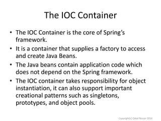 The IOC Container
• The IOC Container is the core of Spring’s
framework.
• It is a container that supplies a factory to access
and create Java Beans.
• The Java beans contain application code which
does not depend on the Spring framework.
• The IOC container takes responsibility for object
instantiation, it can also support important
creational patterns such as singletons,
prototypes, and object pools.
Copyright(c) Oded Nissan 2010

 