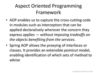 Aspect Oriented Programming
Framework
• AOP enables us to capture the cross-cutting code
in modules such as interceptors that can be
applied declaratively wherever the concern they
express applies — without imposing tradeoffs on
the objects benefiting from the services.
• Spring AOP allows the proxying of interfaces or
classes. It provides an extensible pointcut model,
enabling identification of which sets of method to
advise
Copyright(c) Oded Nissan 2010

 