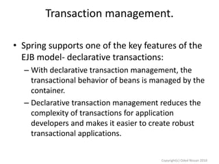 Transaction management.
• Spring supports one of the key features of the
EJB model- declarative transactions:
– With declarative transaction management, the
transactional behavior of beans is managed by the
container.
– Declarative transaction management reduces the
complexity of transactions for application
developers and makes it easier to create robust
transactional applications.
Copyright(c) Oded Nissan 2010

 