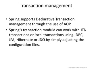 Transaction management
• Spring supports Declarative Transaction
management through the use of AOP.
• Spring’s transaction module can work with JTA
transactions or local transactions using JDBC,
JPA, Hibernate or JDO by simply adjusting the
configuration files.

Copyright(c) Oded Nissan 2010

 