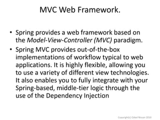 MVC Web Framework.
• Spring provides a web framework based on
the Model-View-Controller (MVC) paradigm.
• Spring MVC provides out-of-the-box
implementations of workflow typical to web
applications. It is highly flexible, allowing you
to use a variety of different view technologies.
It also enables you to fully integrate with your
Spring-based, middle-tier logic through the
use of the Dependency Injection
Copyright(c) Oded Nissan 2010

 