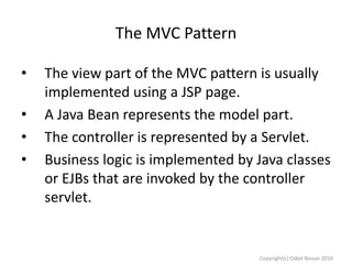 The MVC Pattern
•
•
•
•

The view part of the MVC pattern is usually
implemented using a JSP page.
A Java Bean represents the model part.
The controller is represented by a Servlet.
Business logic is implemented by Java classes
or EJBs that are invoked by the controller
servlet.

Copyright(c) Oded Nissan 2010

 