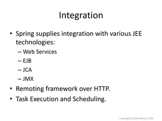 Integration
• Spring supplies integration with various JEE
technologies:
– Web Services
– EJB
– JCA
– JMX

• Remoting framework over HTTP.
• Task Execution and Scheduling.
Copyright(c) Oded Nissan 2010

 