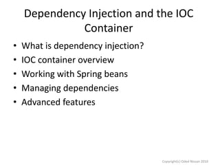 Dependency Injection and the IOC
Container
•
•
•
•
•

What is dependency injection?
IOC container overview
Working with Spring beans
Managing dependencies
Advanced features

Copyright(c) Oded Nissan 2010

 