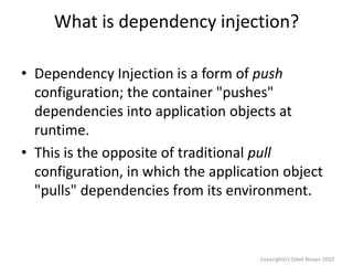What is dependency injection?
• Dependency Injection is a form of push
configuration; the container "pushes"
dependencies into application objects at
runtime.
• This is the opposite of traditional pull
configuration, in which the application object
"pulls" dependencies from its environment.

Copyright(c) Oded Nissan 2010

 