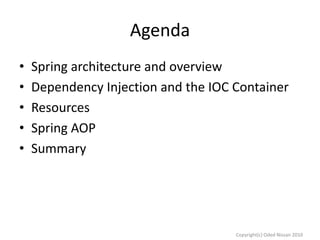 Agenda
•
•
•
•
•

Spring architecture and overview
Dependency Injection and the IOC Container
Resources
Spring AOP
Summary

Copyright(c) Oded Nissan 2010

 