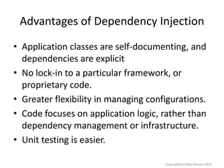 Advantages of Dependency Injection
• Application classes are self-documenting, and
dependencies are explicit
• No lock-in to a particular framework, or
proprietary code.
• Greater flexibility in managing configurations.
• Code focuses on application logic, rather than
dependency management or infrastructure.
• Unit testing is easier.
Copyright(c) Oded Nissan 2010

 
