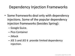 Dependency Injection Frameworks
• Some frameworks deal only with dependency
injections. Some of the popular dependency
injection frameworks (besides Spring):
– Google Guice.
– Pico Container
– JMock
– JEE 5 and JEE 6 provide limited dependency
injection.

Copyright(c) Oded Nissan 2010

 